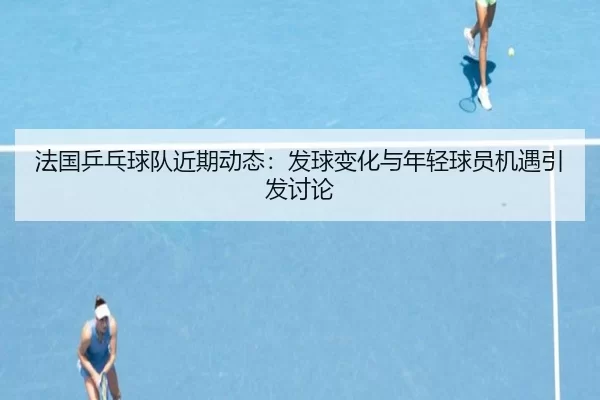 法国乒乓球队近期动态：发球变化与年轻球员机遇引发讨论