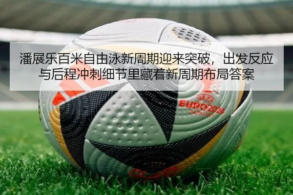 潘展乐百米自由泳新周期迎来突破，出发反应与后程冲刺细节里藏着新周期布局答案